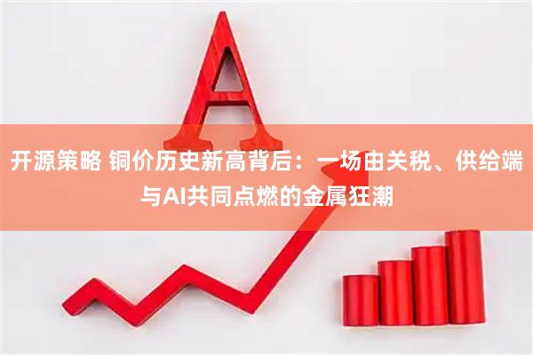 开源策略 铜价历史新高背后：一场由关税、供给端与AI共同点燃的金属狂潮