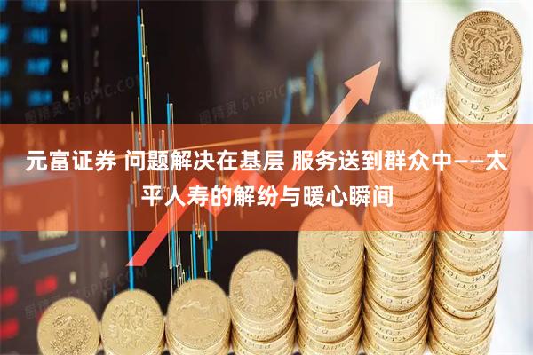 元富证券 问题解决在基层 服务送到群众中——太平人寿的解纷与暖心瞬间