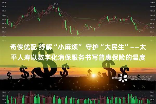 奇侠优配 纾解“小麻烦” 守护“大民生”——太平人寿以数字化消保服务书写普惠保险的温度