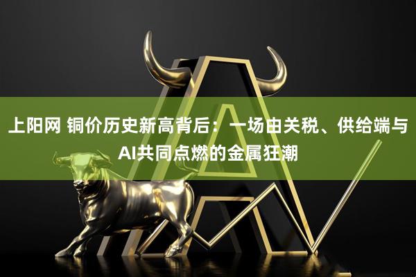 上阳网 铜价历史新高背后：一场由关税、供给端与AI共同点燃的金属狂潮