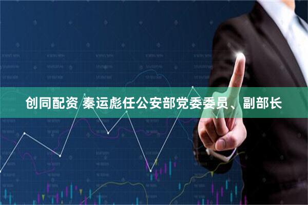 创同配资 秦运彪任公安部党委委员、副部长