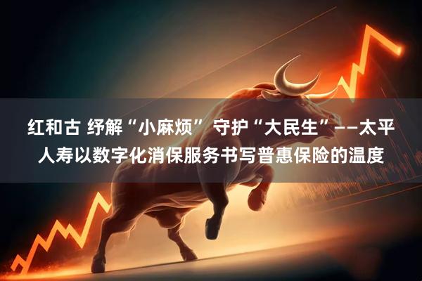红和古 纾解“小麻烦” 守护“大民生”——太平人寿以数字化消保服务书写普惠保险的温度
