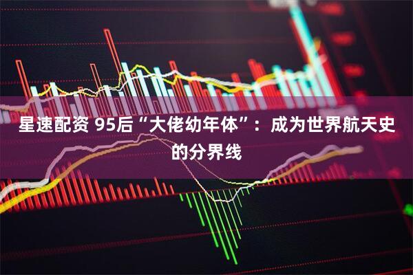 星速配资 95后“大佬幼年体”：成为世界航天史的分界线