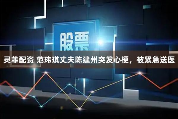 灵菲配资 范玮琪丈夫陈建州突发心梗，被紧急送医