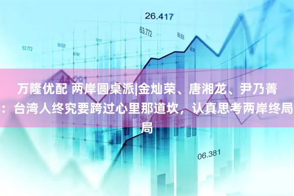 万隆优配 两岸圆桌派|金灿荣、唐湘龙、尹乃菁：台湾人终究要跨过心里那道坎，认真思考两岸终局