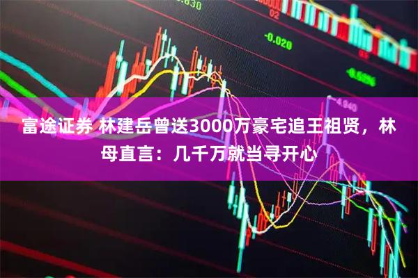 富途证券 林建岳曾送3000万豪宅追王祖贤，林母直言：几千万就当寻开心