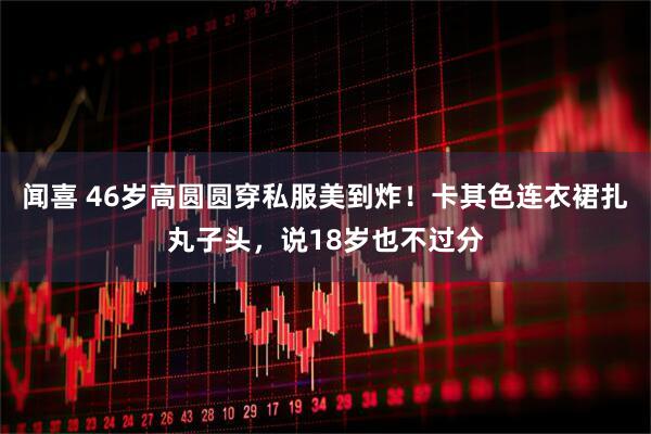 闻喜 46岁高圆圆穿私服美到炸！卡其色连衣裙扎丸子头，说18岁也不过分
