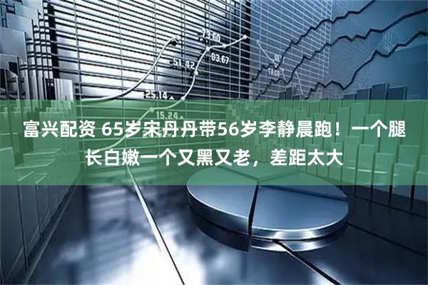 富兴配资 65岁宋丹丹带56岁李静晨跑！一个腿长白嫩一个又黑又老，差距太大