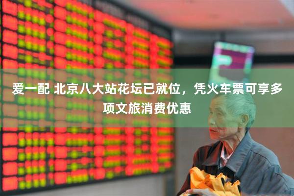 爱一配 北京八大站花坛已就位，凭火车票可享多项文旅消费优惠