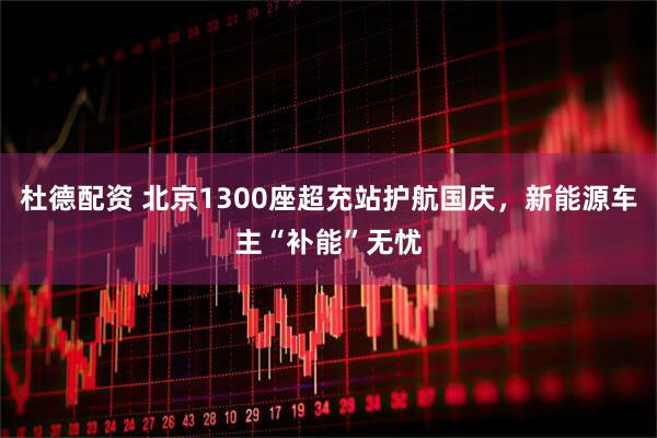 杜德配资 北京1300座超充站护航国庆，新能源车主“补能”无忧