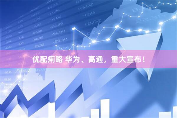 优配痢略 华为、高通，重大宣布！