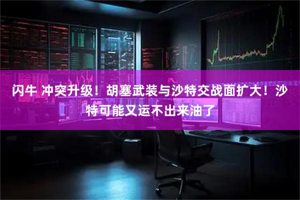 闪牛 冲突升级！胡塞武装与沙特交战面扩大！沙特可能又运不出来油了