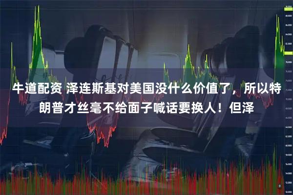 牛道配资 泽连斯基对美国没什么价值了，所以特朗普才丝毫不给面子喊话要换人！但泽