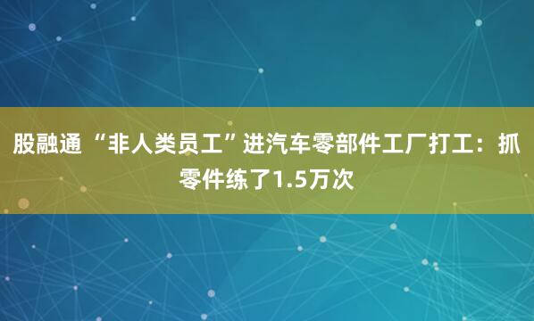 股融通 “非人类员工”进汽车零部件工厂打工:抓零件练了1.5万次