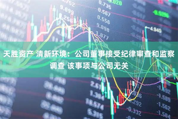 天胜资产 清新环境：公司董事接受纪律审查和监察调查 该事项与公司无关