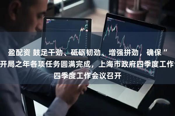 盈配资 鼓足干劲、砥砺韧劲、增强拼劲，确保“十五五”开局之年各项任务圆满完成，上海市政府四季度工作会议召开