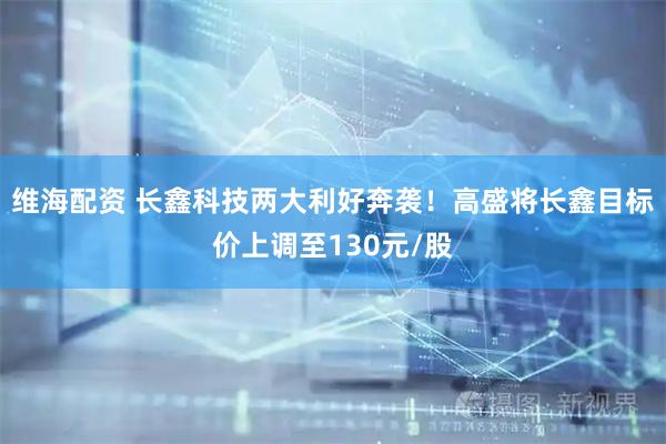 维海配资 长鑫科技两大利好奔袭！高盛将长鑫目标价上调至130元/股
