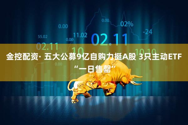 金控配资· 五大公募9亿自购力挺A股 3只主动ETF“一日售罄”