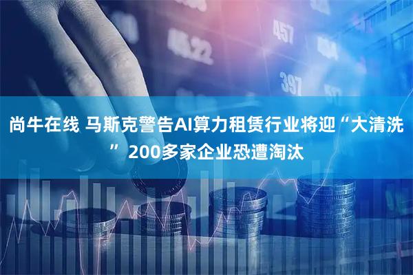 尚牛在线 马斯克警告AI算力租赁行业将迎“大清洗” 200多家企业恐遭淘汰