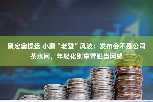 聚宏鑫操盘 小鹏“老登”风波：发布会不是公司茶水间，年轻化别拿冒犯当网感