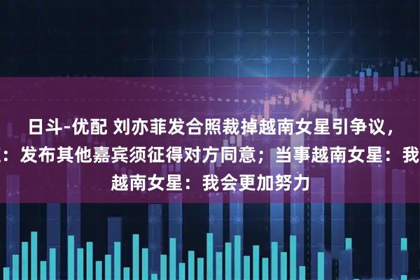 日斗-优配 刘亦菲发合照裁掉越南女星引争议，品牌方回应：发布其他嘉宾须征得对方同意；当事越南女星：我会更加努力