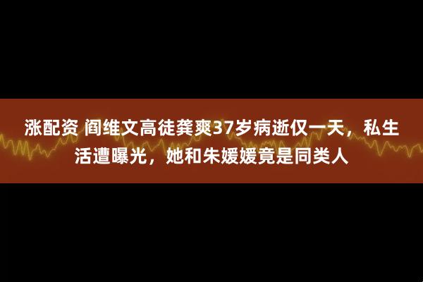 涨配资 阎维文高徒龚爽37岁病逝仅一天，私生活遭曝光，她和朱媛媛竟是同类人
