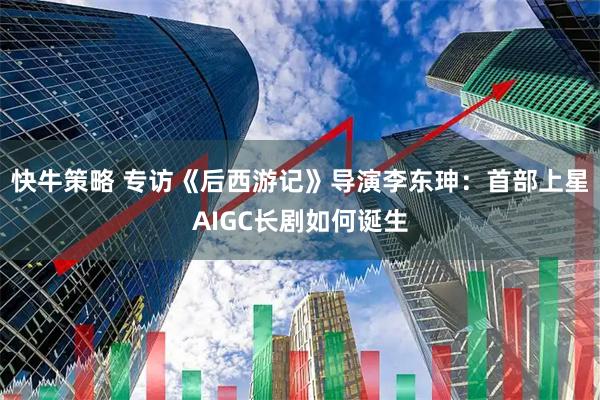 快牛策略 专访《后西游记》导演李东珅：首部上星AIGC长剧如何诞生