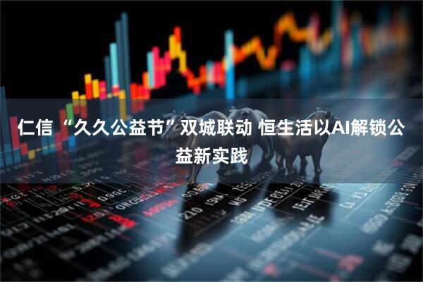 仁信 “久久公益节”双城联动 恒生活以AI解锁公益新实践