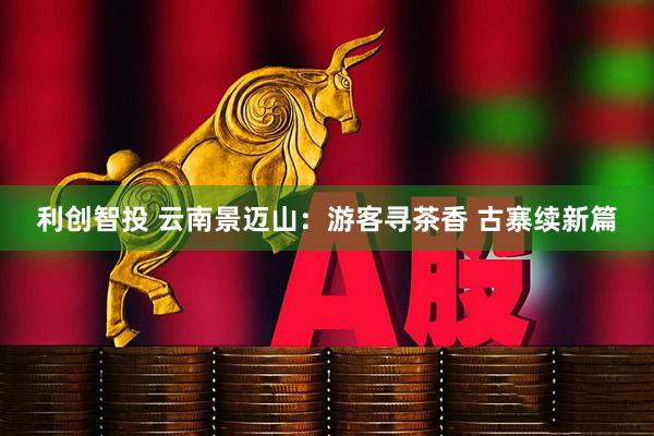 利创智投 云南景迈山：游客寻茶香 古寨续新篇