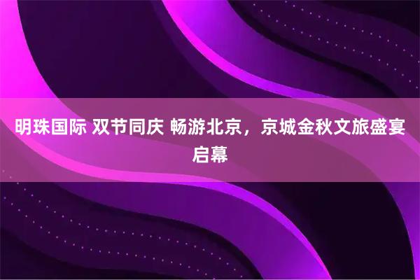 明珠国际 双节同庆 畅游北京，京城金秋文旅盛宴启幕