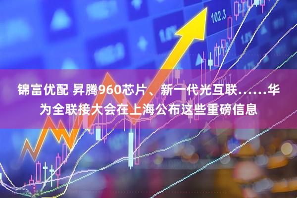 锦富优配 昇腾960芯片、新一代光互联……华为全联接大会在上海公布这些重磅信息