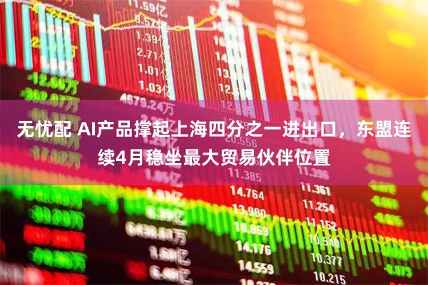 无忧配 AI产品撑起上海四分之一进出口，东盟连续4月稳坐最大贸易伙伴位置