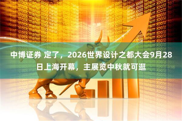 中博证券 定了,2026世界设计之都大会9月28日上海开幕,主展览中秋就可逛