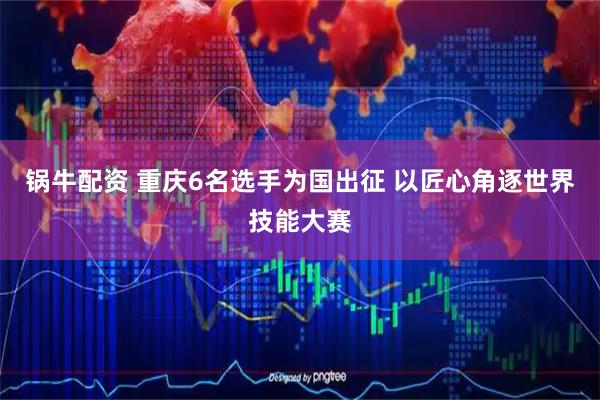 锅牛配资 重庆6名选手为国出征 以匠心角逐世界技能大赛