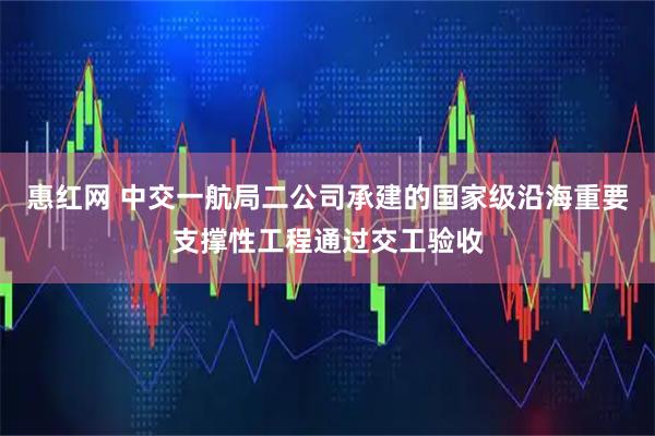 惠红网 中交一航局二公司承建的国家级沿海重要支撑性工程通过交工验收