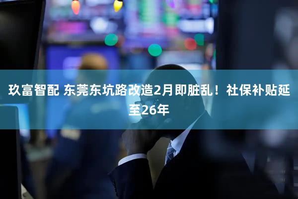 玖富智配 东莞东坑路改造2月即脏乱！社保补贴延至26年